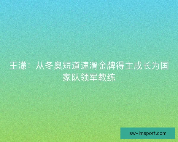 王濛：从冬奥短道速滑金牌得主成长为国家队领军教练