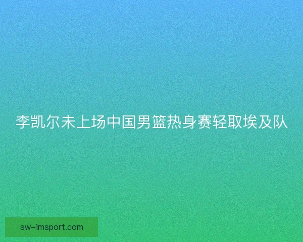 李凯尔未上场中国男篮热身赛轻取埃及队