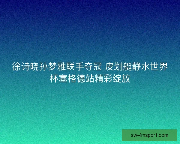 徐诗晓孙梦雅联手夺冠 皮划艇静水世界杯塞格德站精彩绽放