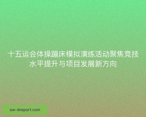 十五运会体操蹦床模拟演练活动聚焦竞技水平提升与项目发展新方向